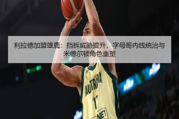 利拉德加盟雄鹿：挡拆威胁提升，字母哥内线统治与米德尔顿角色重塑