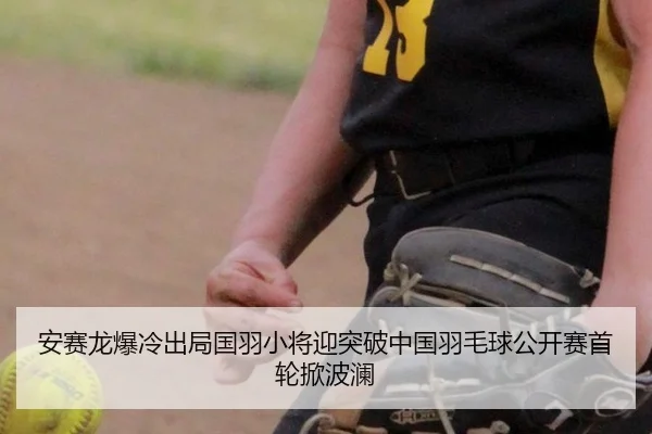 安赛龙爆冷出局国羽小将迎突破中国羽毛球公开赛首轮掀波澜