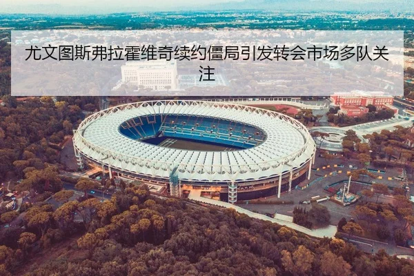 尤文图斯弗拉霍维奇续约僵局引发转会市场多队关注