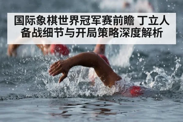 国际象棋世界冠军赛前瞻 丁立人备战细节与开局策略深度解析